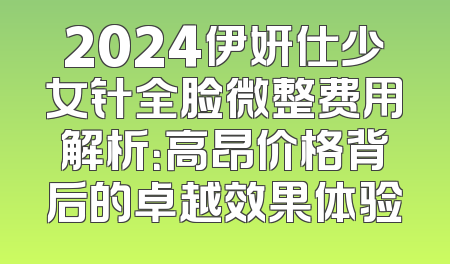 2024伊妍仕少女针全脸微整费用解析：高昂价格背后的卓越效果体验