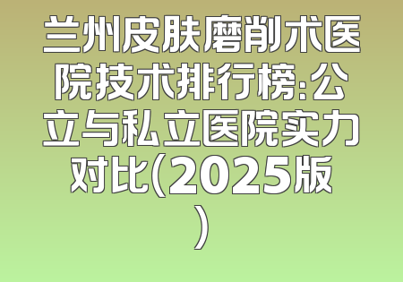 兰州皮肤磨削术医院技术排行榜：公立与私立医院实力对比（2025版）