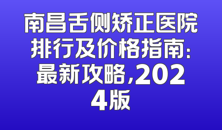 南昌舌侧矫正医院排行及价格指南：最新攻略，2024版