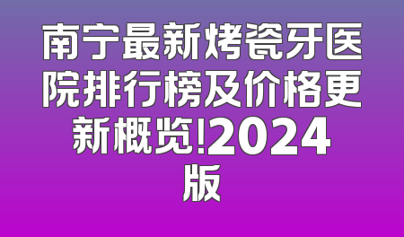 南宁最新烤瓷牙医院排行榜及价格更新概览！2024版