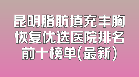 昆明脂肪填充丰胸恢复优选医院排名前十榜单（最新）