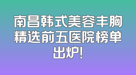 南昌韩式美容丰胸精选前五医院榜单出炉！