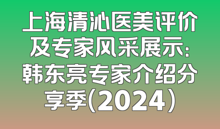 上海清沁医美评价及专家风采展示：韩东亮专家介绍分享季（2024）
