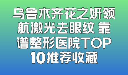 乌鲁木齐花之妍领航激光去眼纹 靠谱整形医院TOP10推荐收藏