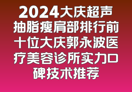 2024大庆超声抽脂瘦肩部排行前十位大庆郭永波医疗美容诊所实力口碑技术推荐