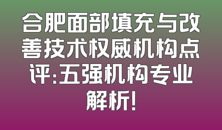 合肥面部填充与改善技术权威机构点评：五强机构专业解析！