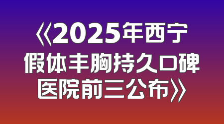 《2025年西宁假体丰胸持久口碑医院前三公布》