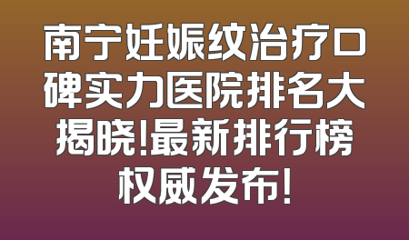 南宁妊娠纹治疗口碑实力医院排名大揭晓！最新排行榜权威发布！
