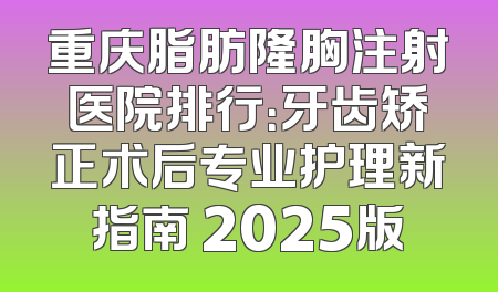 重庆脂肪隆胸注射医院排行：牙齿矫正术后专业护理新指南 2025版