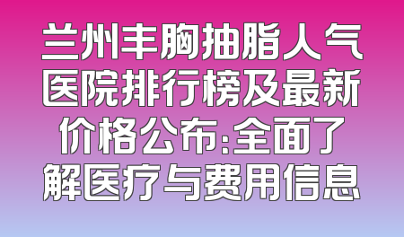 兰州丰胸抽脂人气医院排行榜及最新价格公布：全面了解医疗与费用信息