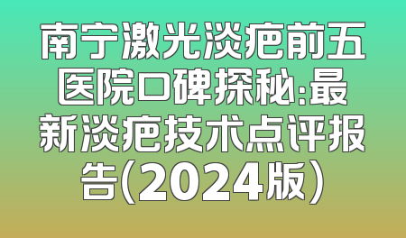 南宁激光淡疤前五医院口碑探秘：最新淡疤技术点评报告（2024版）