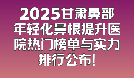 2025甘肃鼻部年轻化鼻根提升医院热门榜单与实力排行公布！