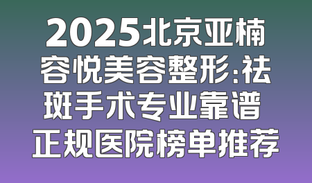 2025北京亚楠容悦美容整形：祛斑手术专业靠谱 正规医院榜单推荐