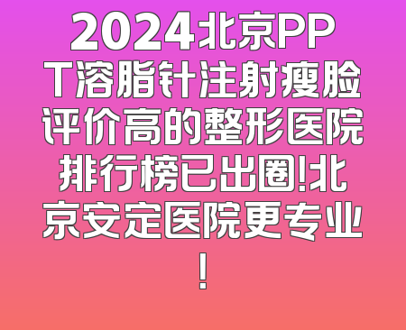 2024北京PPT溶脂针注射瘦脸评价高的整形医院排行榜已出圈！北京安定医院更专业！