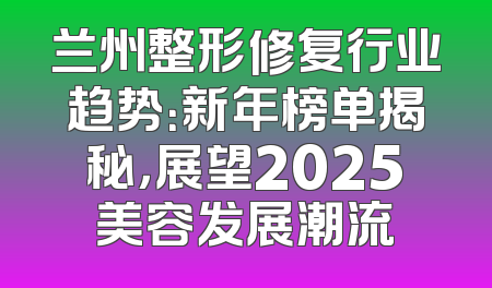 兰州整形修复行业趋势：新年榜单揭秘，展望2025美容发展潮流