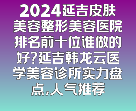 2024延吉皮肤美容整形美容医院排名前十位谁做的好？延吉韩龙云医学美容诊所实力盘点，人气推荐