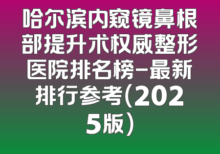 哈尔滨内窥镜鼻根部提升术权威整形医院排名榜-最新排行参考（2025版）