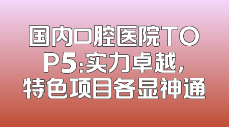 国内口腔医院TOP5：实力卓越，特色项目各显神通