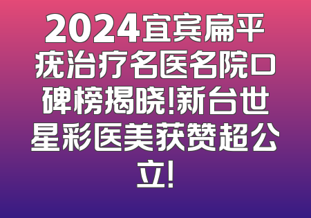2024宜宾扁平疣治疗名医名院口碑榜揭晓！新台世星彩医美获赞超公立！
