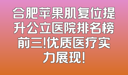 合肥苹果肌复位提升公立医院排名榜前三！优质医疗实力展现！