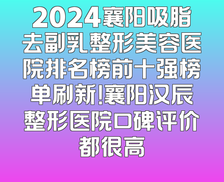 2024襄阳吸脂去副乳整形美容医院排名榜前十强榜单刷新！襄阳汉辰整形医院口碑评价都很高