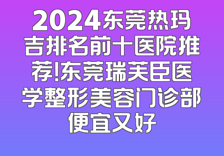 2024东莞热玛吉排名前十医院推荐！东莞瑞芙臣医学整形美容门诊部便宜又好