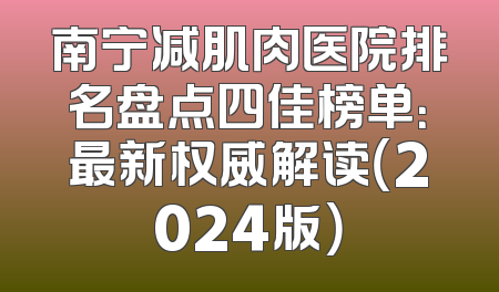 南宁减肌肉医院排名盘点四佳榜单：最新权威解读（2024版）