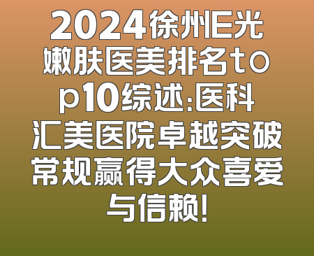 2024徐州E光嫩肤医美排名top10综述：医科汇美医院卓越突破常规赢得大众喜爱与信赖！