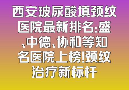 西安玻尿酸填颈纹医院最新排名：盛、中德、协和等知名医院上榜！颈纹治疗新标杆