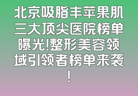 北京吸脂丰苹果肌三大顶尖医院榜单曝光！整形美容领域引领者榜单来袭！