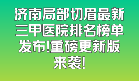 济南局部切眉最新三甲医院排名榜单发布！重磅更新版来袭！