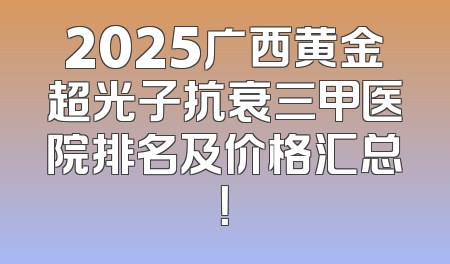 2025广西黄金超光子抗衰三甲医院排名及价格汇总！