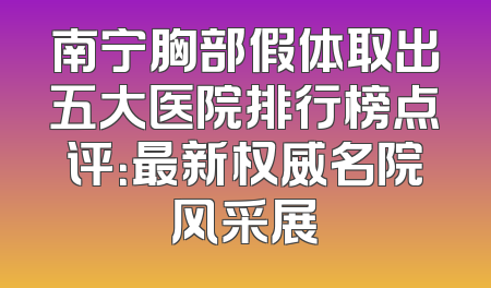 南宁胸部假体取出五大医院排行榜点评：最新权威名院风采展