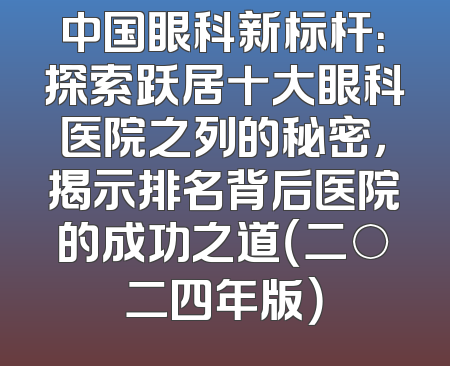 中国眼科新标杆：探索跃居十大眼科医院之列的秘密，揭示排名背后医院的成功之道（二○二四年版）