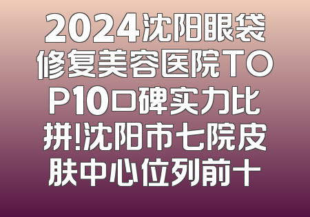 2024沈阳眼袋修复美容医院TOP10口碑实力比拼！沈阳市七院皮肤中心位列前十