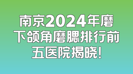 南京2024年磨下颌角磨腮排行前五医院揭晓！