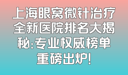 上海眼窝微针治疗全新医院排名大揭秘：专业权威榜单重磅出炉！