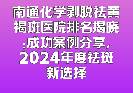 南通化学剥脱祛黄褐斑医院排名揭晓：成功案例分享，2024年度祛斑新选择