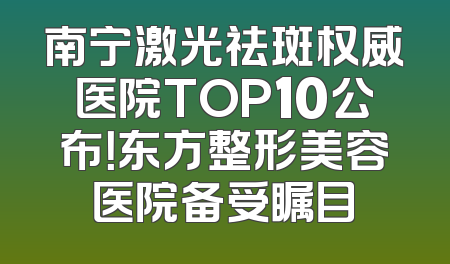 南宁激光祛斑权威医院TOP10公布！东方整形美容医院备受瞩目
