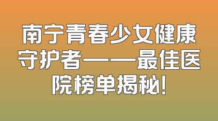 南宁青春少女健康守护者——最佳医院榜单揭秘！