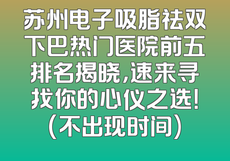 苏州电子吸脂祛双下巴热门医院前五排名揭晓，速来寻找你的心仪之选！(不出现时间)