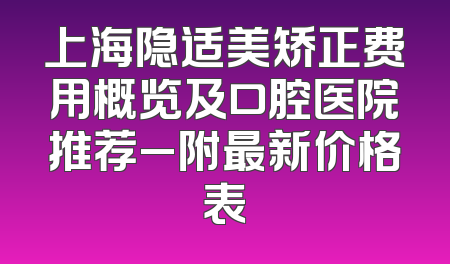 上海隐适美矫正费用概览及口腔医院推荐_附最新价格表