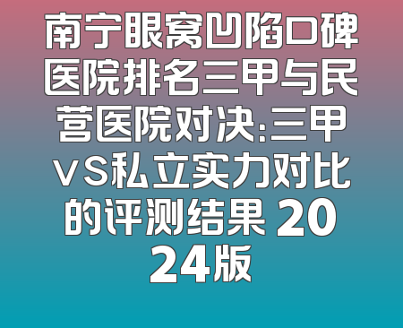 南宁眼窝凹陷口碑医院排名三甲与民营医院对决：三甲vs私立实力对比的评测结果 2024版