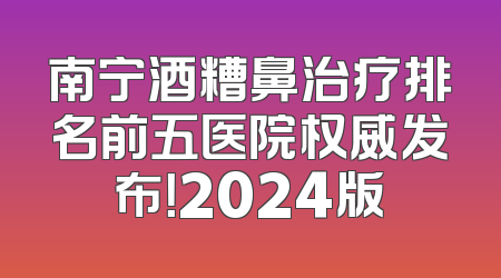 南宁酒糟鼻治疗排名前五医院权威发布！2024版