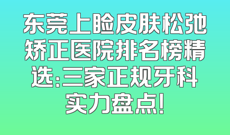 东莞上睑皮肤松弛矫正医院排名榜精选：三家正规牙科实力盘点！