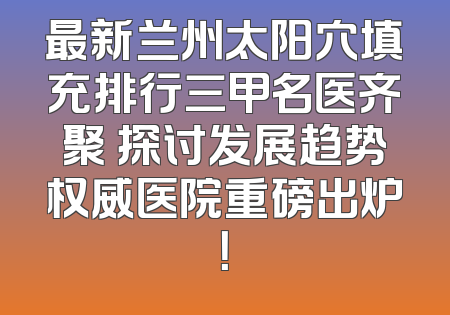 最新兰州太阳穴填充排行三甲名医齐聚 探讨发展趋势权威医院重磅出炉！