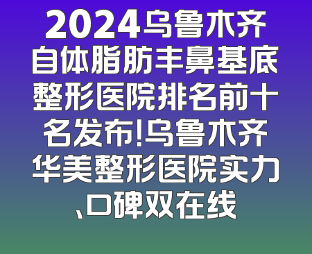 2024乌鲁木齐自体脂肪丰鼻基底整形医院排名前十名发布！乌鲁木齐华美整形医院实力、口碑双在线