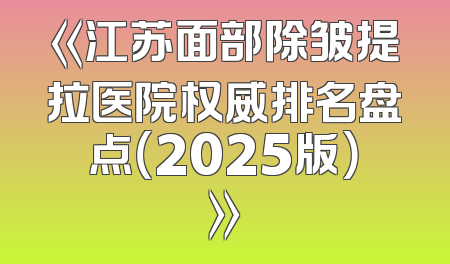 《江苏面部除皱提拉医院权威排名盘点（2025版）》
