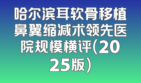 哈尔滨耳软骨移植鼻翼缩减术领先医院规模横评（2025版）