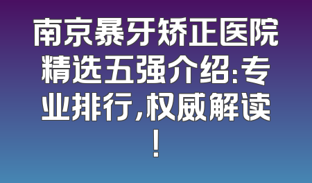 南京暴牙矫正医院精选五强介绍：专业排行，权威解读！